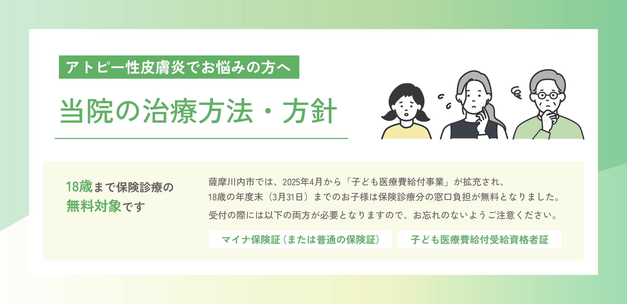 アトピー性皮膚炎でお悩みの方へ「当院の治療方法・方針」 18歳まで保険診療の無料対象です。薩摩川内市では、2025年4月から「子ども医療費給付事業」が拡充され、18歳の年度末（3月31日）までのお子様は保険診療分の窓口負担が無料となりました。診療受付の際には「マイナ保険証（または普通の保険証）」と「子ども医療費給付受給資格者証」の両方が必要となりますので、お忘れのないようご注意ください。