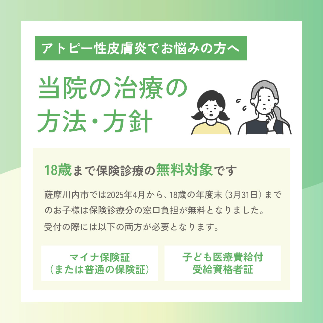 アトピー性皮膚炎でお悩みの方へ「当院の治療方法・方針」 18歳まで保険診療の無料対象です。薩摩川内市では、2025年4月から「子ども医療費給付事業」が拡充され、18歳の年度末（3月31日）までのお子様は保険診療分の窓口負担が無料となりました。診療受付の際には「マイナ保険証（または普通の保険証）」と「子ども医療費給付受給資格者証」の両方が必要となりますので、お忘れのないようご注意ください。